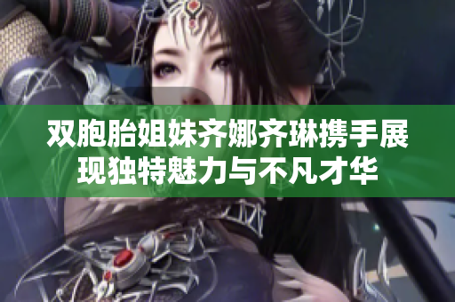 双胞胎姐妹齐娜齐琳携手展现独特魅力与不凡才华