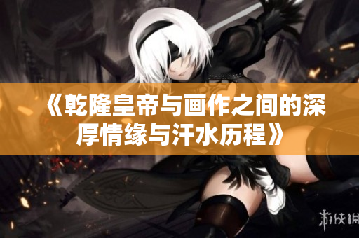 《乾隆皇帝与画作之间的深厚情缘与汗水历程》