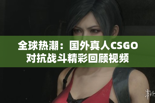 全球热潮：国外真人CSGO对抗战斗精彩回顾视频