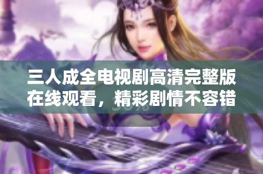 三人成全电视剧高清完整版在线观看，精彩剧情不容错过