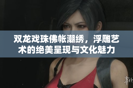 双龙戏珠佛帐潮绣，浮雕艺术的绝美呈现与文化魅力