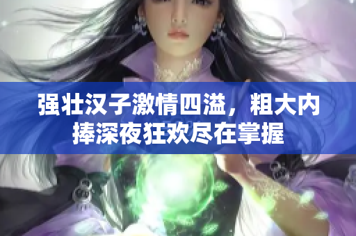 强壮汉子激情四溢，粗大内捧深夜狂欢尽在掌握