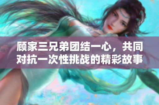 顾家三兄弟团结一心，共同对抗一次性挑战的精彩故事