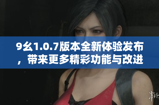 9幺1.0.7版本全新体验发布，带来更多精彩功能与改进