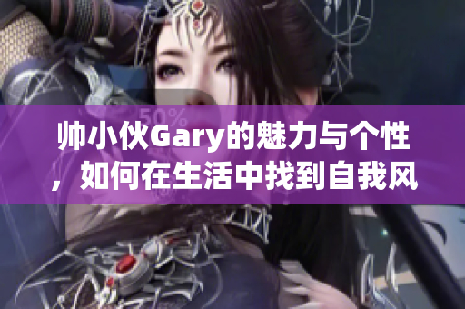 帅小伙Gary的魅力与个性，如何在生活中找到自我风格