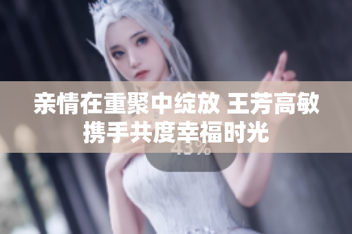 亲情在重聚中绽放 王芳高敏携手共度幸福时光