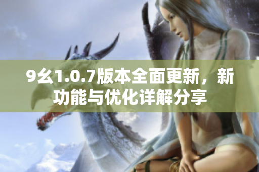 9幺1.0.7版本全面更新，新功能与优化详解分享