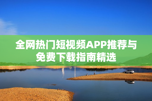 全网热门短视频APP推荐与免费下载指南精选
