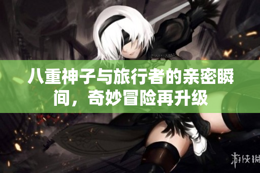 八重神子与旅行者的亲密瞬间，奇妙冒险再升级