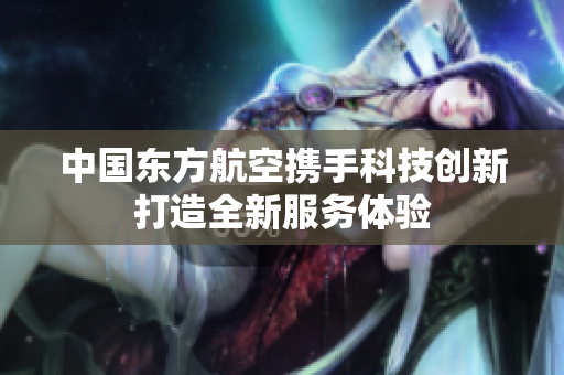 中国东方航空携手科技创新打造全新服务体验