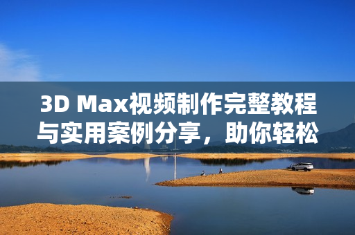 3D Max视频制作完整教程与实用案例分享，助你轻松上手