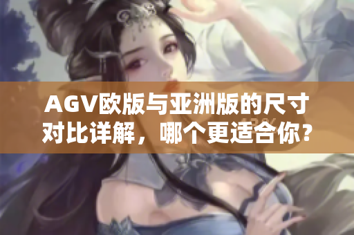 AGV欧版与亚洲版的尺寸对比详解，哪个更适合你？