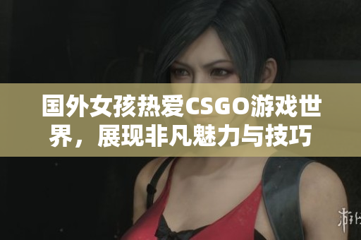 国外女孩热爱CSGO游戏世界，展现非凡魅力与技巧