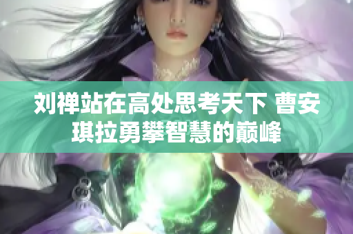 刘禅站在高处思考天下 曹安琪拉勇攀智慧的巅峰
