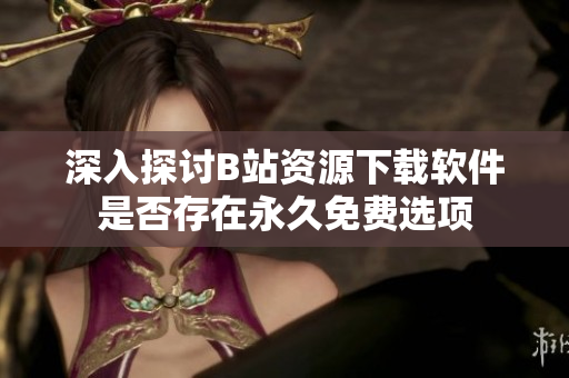 深入探讨B站资源下载软件是否存在永久免费选项