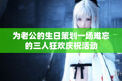 为老公的生日策划一场难忘的三人狂欢庆祝活动