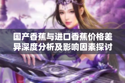 国产香蕉与进口香蕉价格差异深度分析及影响因素探讨