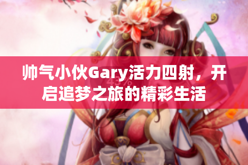 帅气小伙Gary活力四射，开启追梦之旅的精彩生活