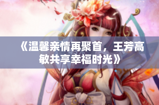 《温馨亲情再聚首，王芳高敏共享幸福时光》