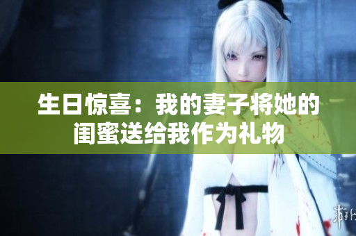 生日惊喜：我的妻子将她的闺蜜送给我作为礼物