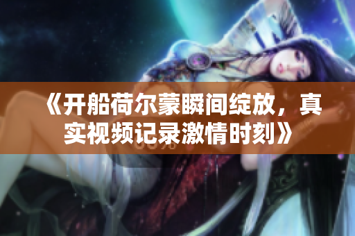 《开船荷尔蒙瞬间绽放，真实视频记录激情时刻》