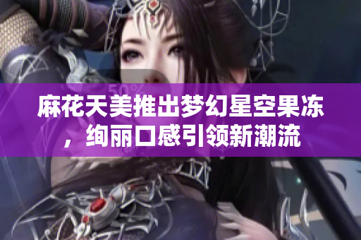 麻花天美推出梦幻星空果冻，绚丽口感引领新潮流