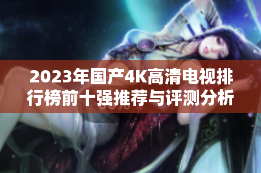 2023年国产4K高清电视排行榜前十强推荐与评测分析