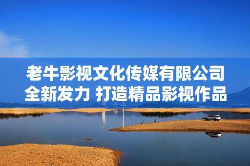 老牛影视文化传媒有限公司全新发力 打造精品影视作品新纪元
