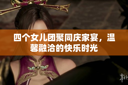 四个女儿团聚同庆家宴，温馨融洽的快乐时光