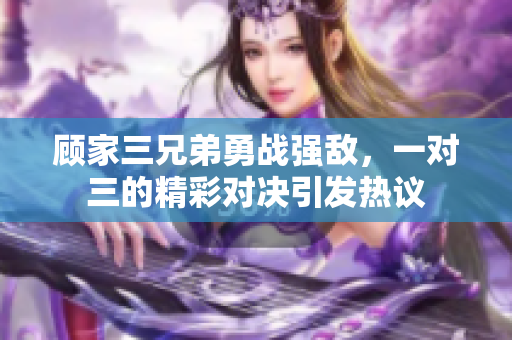 顾家三兄弟勇战强敌，一对三的精彩对决引发热议