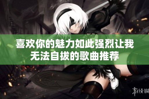 喜欢你的魅力如此强烈让我无法自拔的歌曲推荐