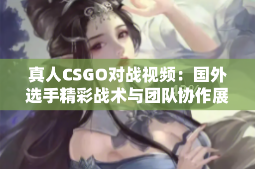 真人CSGO对战视频：国外选手精彩战术与团队协作展示