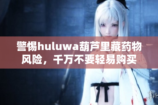 警惕huluwa葫芦里藏药物风险，千万不要轻易购买