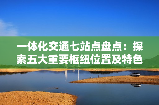 一体化交通七站点盘点：探索五大重要枢纽位置及特色