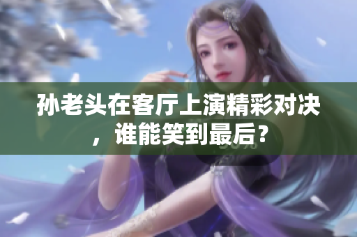 孙老头在客厅上演精彩对决，谁能笑到最后？