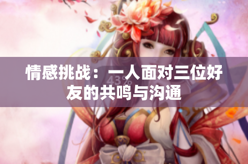 情感挑战：一人面对三位好友的共鸣与沟通