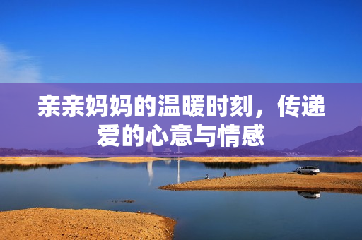亲亲妈妈的温暖时刻，传递爱的心意与情感