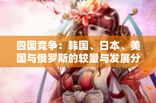 四国竞争：韩国、日本、美国与俄罗斯的较量与发展分析