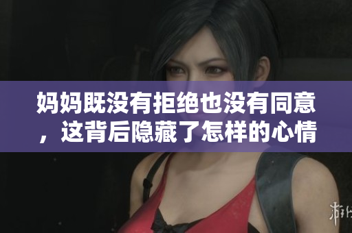 妈妈既没有拒绝也没有同意，这背后隐藏了怎样的心情与思考