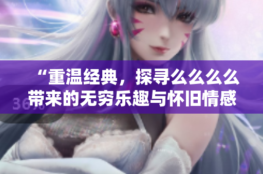 “重温经典，探寻么么么么带来的无穷乐趣与怀旧情感”