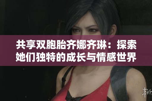 共享双胞胎齐娜齐琳：探索她们独特的成长与情感世界