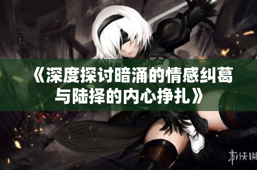 《深度探讨暗涌的情感纠葛与陆择的内心挣扎》