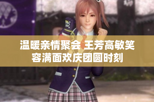 温暖亲情聚会 王芳高敏笑容满面欢庆团圆时刻