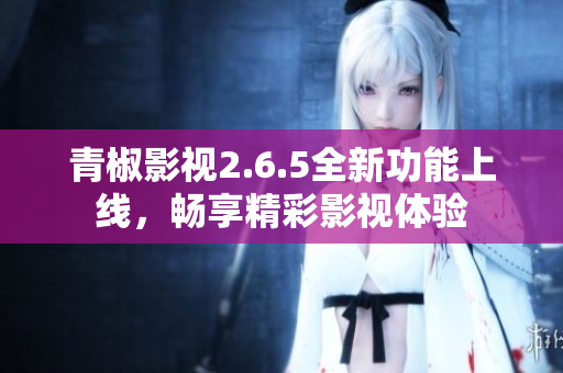 青椒影视2.6.5全新功能上线，畅享精彩影视体验