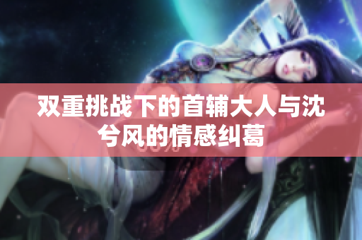 双重挑战下的首辅大人与沈兮风的情感纠葛