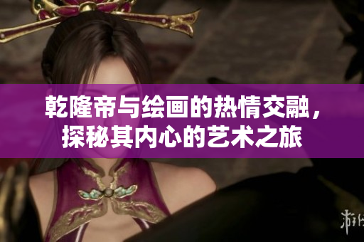乾隆帝与绘画的热情交融，探秘其内心的艺术之旅