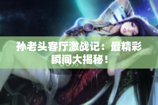 孙老头客厅激战记：最精彩瞬间大揭秘！