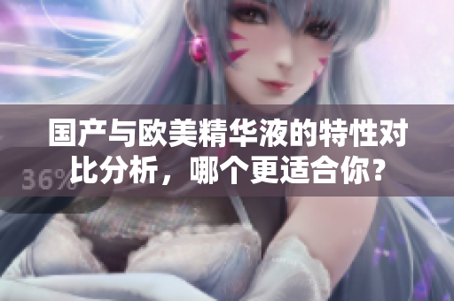 国产与欧美精华液的特性对比分析，哪个更适合你？