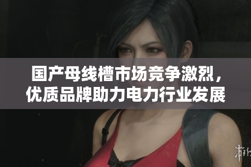 国产母线槽市场竞争激烈，优质品牌助力电力行业发展