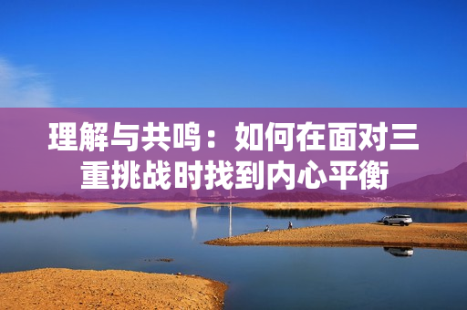 理解与共鸣：如何在面对三重挑战时找到内心平衡